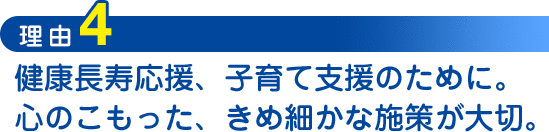 理由4：健康長寿応援、子育て支援のために。心のこもった、きめ細かな施策が大切。